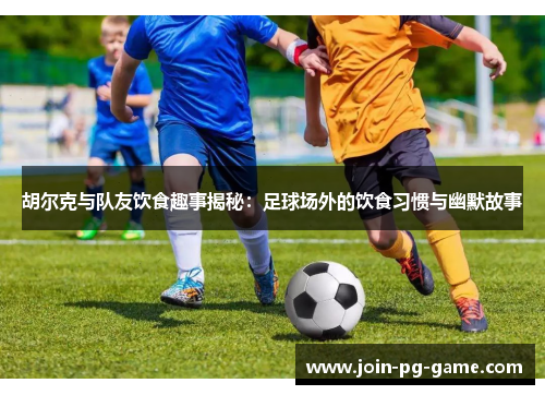 胡尔克与队友饮食趣事揭秘：足球场外的饮食习惯与幽默故事