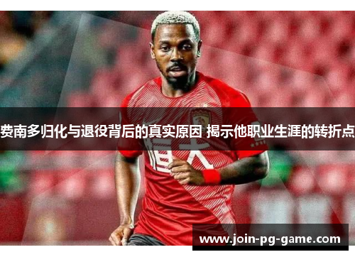 费南多归化与退役背后的真实原因 揭示他职业生涯的转折点