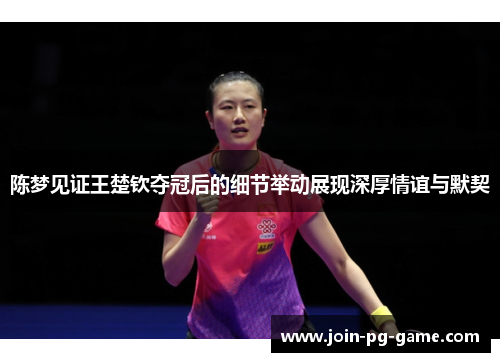 陈梦见证王楚钦夺冠后的细节举动展现深厚情谊与默契