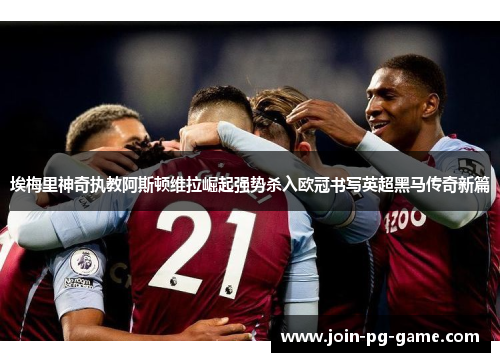 埃梅里神奇执教阿斯顿维拉崛起强势杀入欧冠书写英超黑马传奇新篇